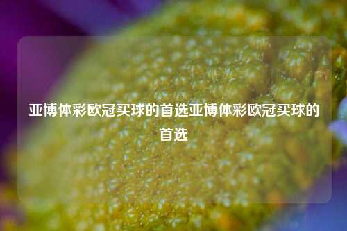亚博体彩欧冠买球的首选亚博体彩欧冠买球的首选