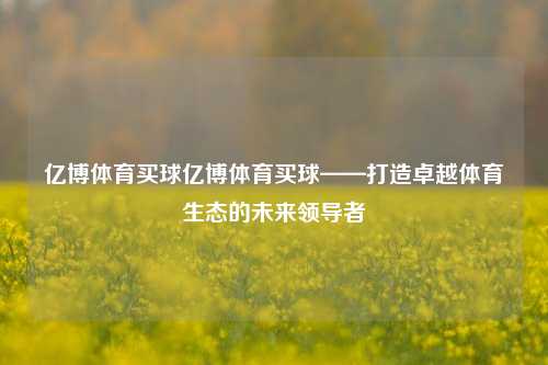 亿博体育买球亿博体育买球——打造卓越体育生态的未来领导者